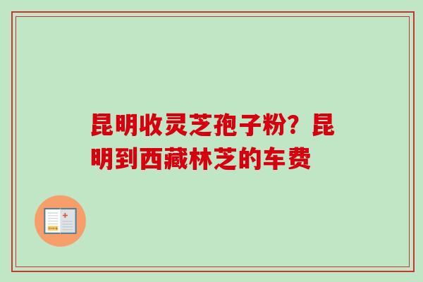 昆明收灵芝孢子粉？昆明到西藏林芝的车费