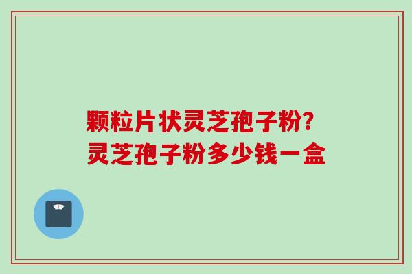 颗粒片状灵芝孢子粉？灵芝孢子粉多少钱一盒