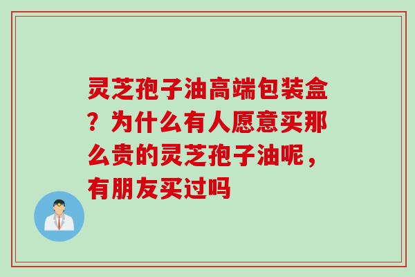 灵芝孢子油高端包装盒？为什么有人愿意买那么贵的灵芝孢子油呢，有朋友买过吗