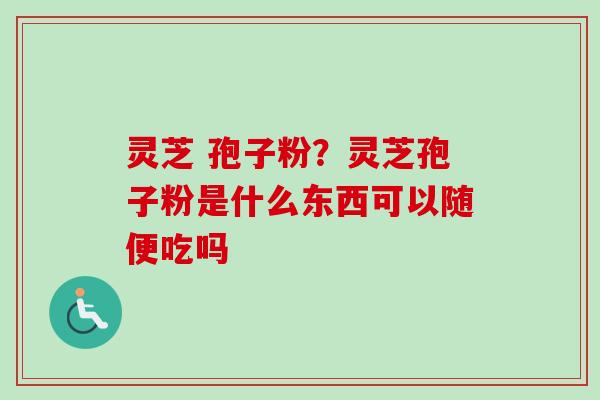 灵芝 孢子粉？灵芝孢子粉是什么东西可以随便吃吗