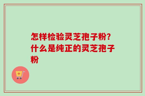 怎样检验灵芝孢子粉？什么是纯正的灵芝孢子粉
