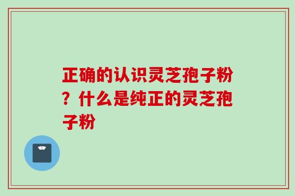 正确的认识灵芝孢子粉？什么是纯正的灵芝孢子粉