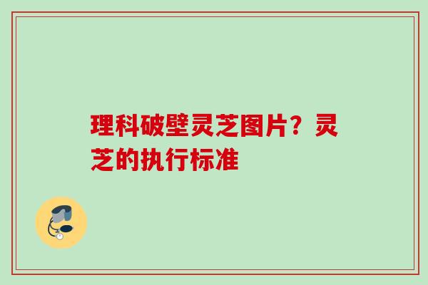 理科破壁灵芝图片？灵芝的执行标准