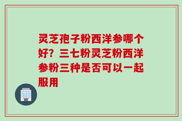 灵芝孢子粉西洋参哪个好？三七粉灵芝粉西洋参粉三种是否可以一起服用