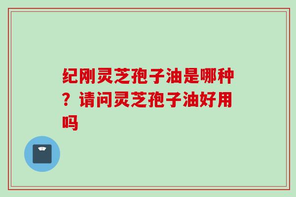 纪刚灵芝孢子油是哪种？请问灵芝孢子油好用吗