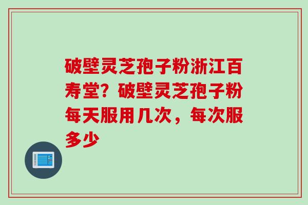 破壁灵芝孢子粉浙江百寿堂？破壁灵芝孢子粉每天服用几次，每次服多少
