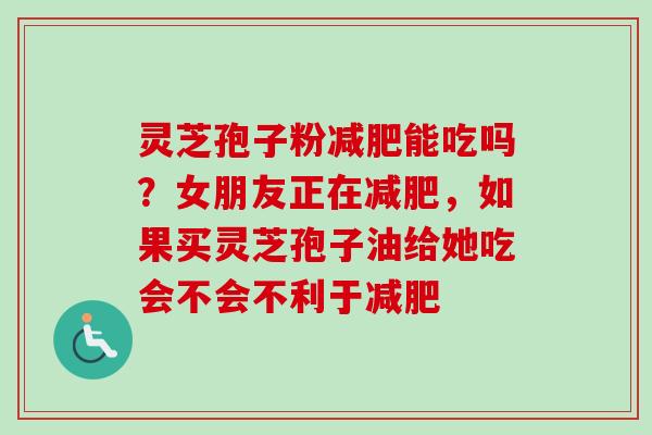 灵芝孢子粉减肥能吃吗？女朋友正在减肥，如果买灵芝孢子油给她吃会不会不利于减肥
