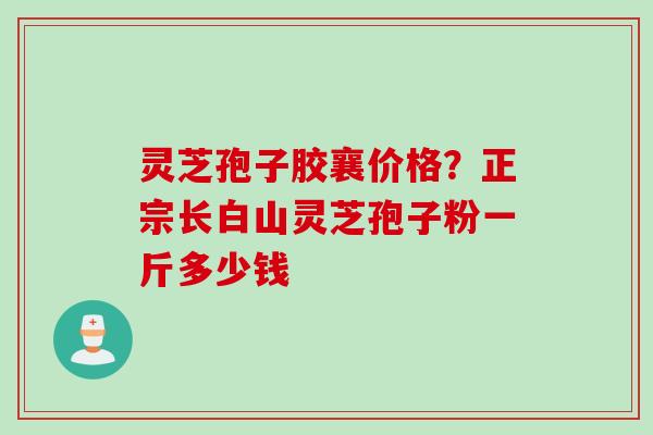 灵芝孢子胶襄价格？正宗长白山灵芝孢子粉一斤多少钱