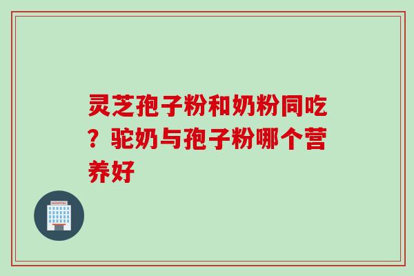灵芝孢子粉和奶粉同吃？驼奶与孢子粉哪个营养好