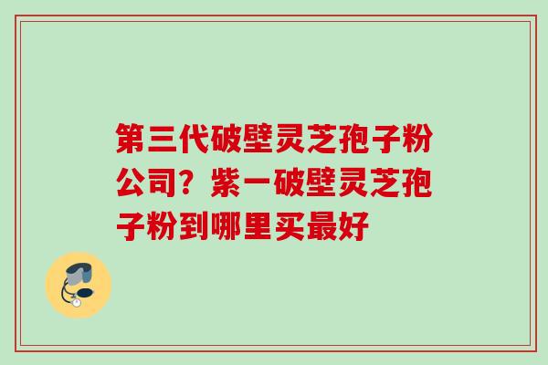 第三代破壁灵芝孢子粉公司？紫一破壁灵芝孢子粉到哪里买最好