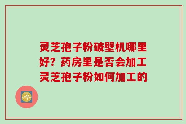 灵芝孢子粉破壁机哪里好？药房里是否会加工灵芝孢子粉如何加工的