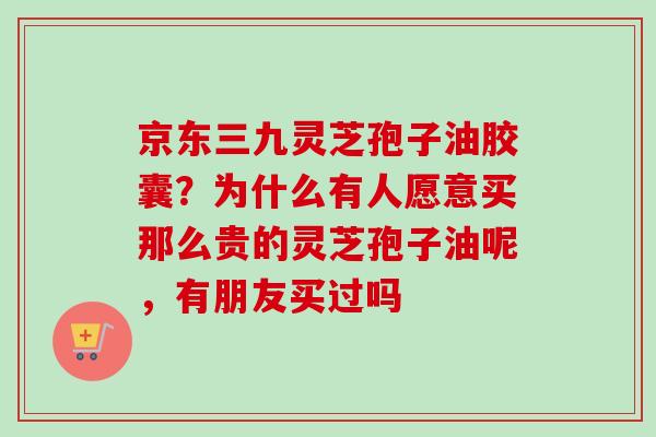 京东三九灵芝孢子油胶囊？为什么有人愿意买那么贵的灵芝孢子油呢，有朋友买过吗