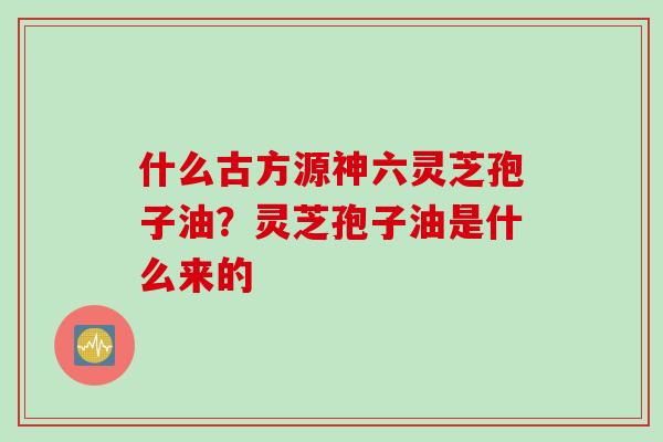 什么古方源神六灵芝孢子油？灵芝孢子油是什么来的