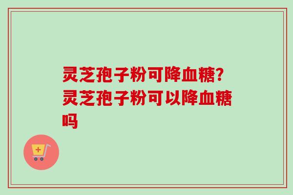 灵芝孢子粉可降血糖？灵芝孢子粉可以降血糖吗