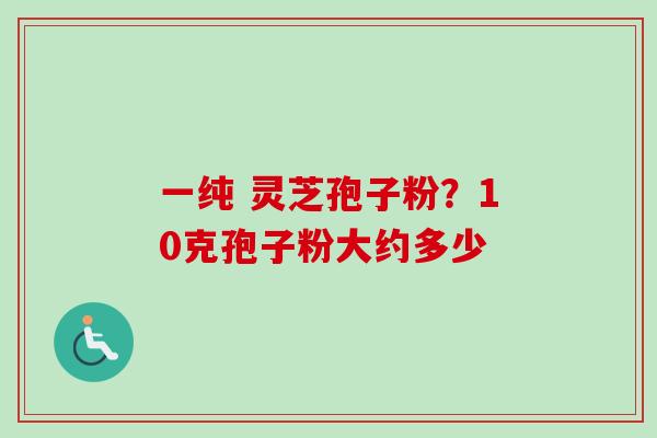 一纯 灵芝孢子粉？10克孢子粉大约多少