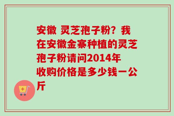 安徽 灵芝孢子粉？我在安徽金寨种植的灵芝孢子粉请问2014年收购价格是多少钱一公斤