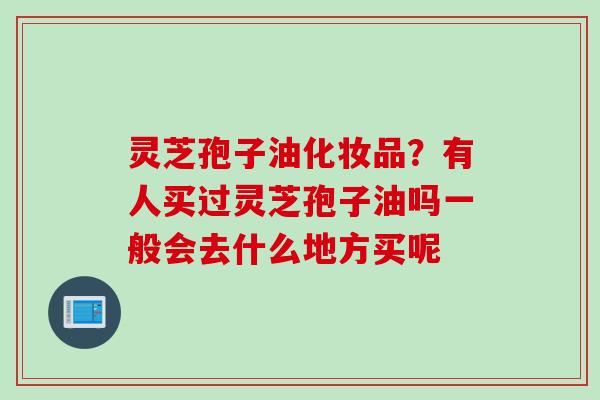 灵芝孢子油化妆品？有人买过灵芝孢子油吗一般会去什么地方买呢