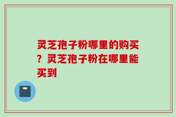 灵芝孢子粉哪里的购买？灵芝孢子粉在哪里能买到