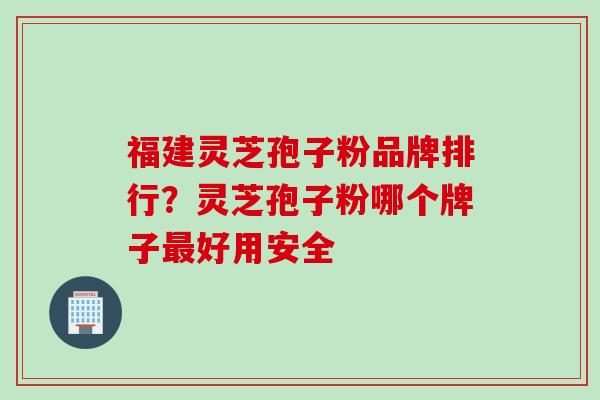 福建灵芝孢子粉品牌排行？灵芝孢子粉哪个牌子最好用安全