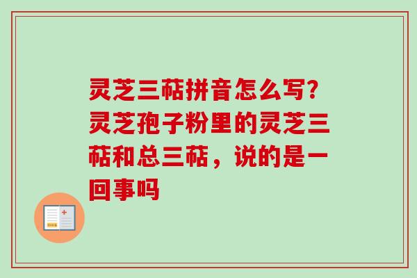 灵芝三萜拼音怎么写？灵芝孢子粉里的灵芝三萜和总三萜，说的是一回事吗