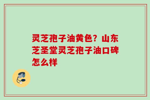 灵芝孢子油黄色？山东芝圣堂灵芝孢子油口碑怎么样