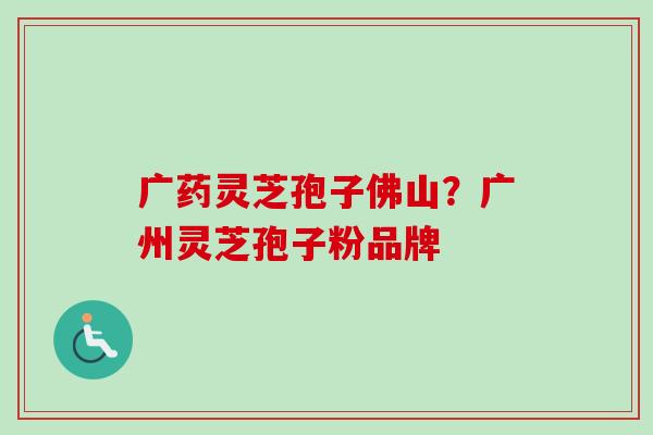 广药灵芝孢子佛山？广州灵芝孢子粉品牌