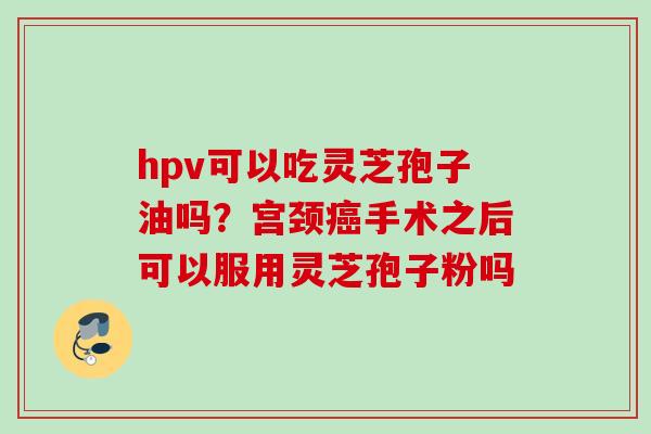 hpv可以吃灵芝孢子油吗?宫颈手术之后可以服用灵芝孢子粉吗 hpv可以吃灵芝孢子油吗?宫颈手术之后可以服用灵芝孢子粉吗