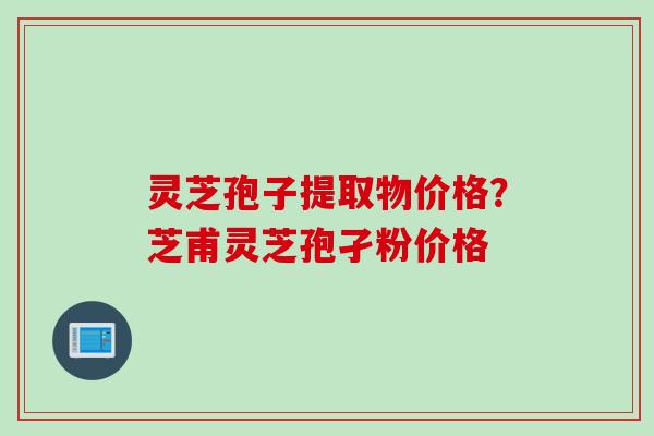 灵芝孢子提取物价格？芝甫灵芝孢孑粉价格