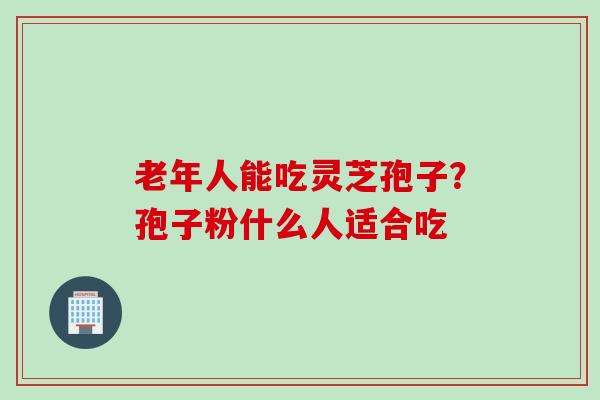 老年人能吃灵芝孢子？孢子粉什么人适合吃