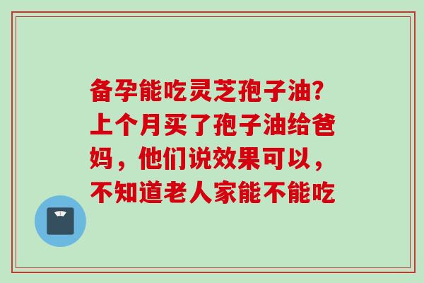 备孕能吃灵芝孢子油？上个月买了孢子油给爸妈，他们说效果可以，不知道老人家能不能吃