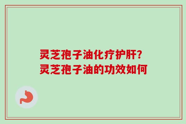 灵芝孢子油化疗护肝？灵芝孢子油的功效如何