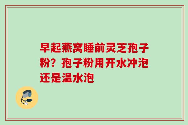 早起燕窝睡前灵芝孢子粉?孢子粉用开水冲泡还是温水泡 早起燕窝睡前灵芝孢子粉?孢子粉用开水冲泡还是温水泡