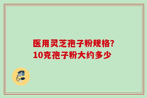 医用灵芝孢子粉规格？10克孢子粉大约多少