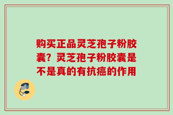 购买正品灵芝孢子粉胶囊？灵芝孢子粉胶囊是不是真的有抗癌的作用