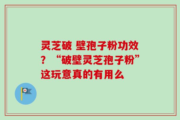 灵芝破 壁孢子粉功效？“破壁灵芝孢子粉”这玩意真的有用么