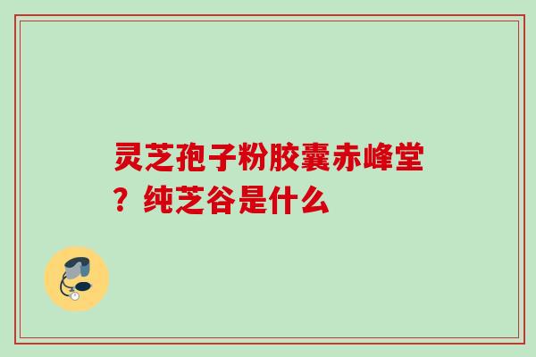 灵芝孢子粉胶囊赤峰堂？纯芝谷是什么