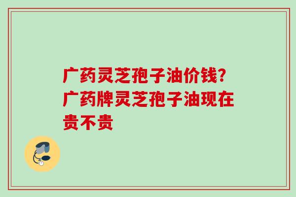 广药灵芝孢子油价钱？广药牌灵芝孢子油现在贵不贵