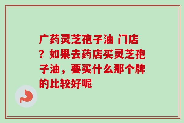 广药灵芝孢子油 门店？如果去药店买灵芝孢子油，要买什么那个牌的比较好呢