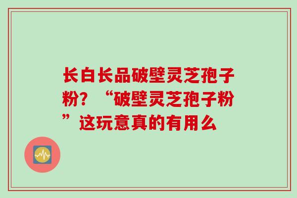 长白长品破壁灵芝孢子粉？“破壁灵芝孢子粉”这玩意真的有用么