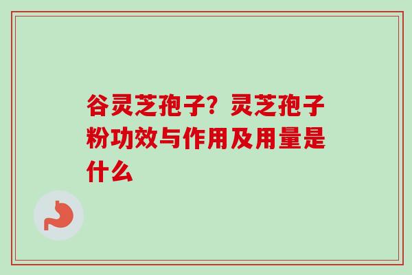 谷灵芝孢子？灵芝孢子粉功效与作用及用量是什么