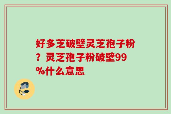 好多芝破壁灵芝孢子粉？灵芝孢子粉破壁99%什么意思
