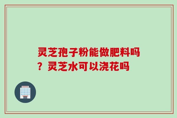 灵芝孢子粉能做肥料吗？灵芝水可以浇花吗