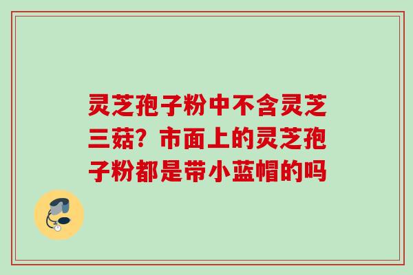 灵芝孢子粉中不含灵芝三菇？市面上的灵芝孢子粉都是带小蓝帽的吗