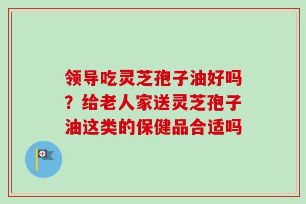 领导吃灵芝孢子油好吗？给老人家送灵芝孢子油这类的保健品合适吗