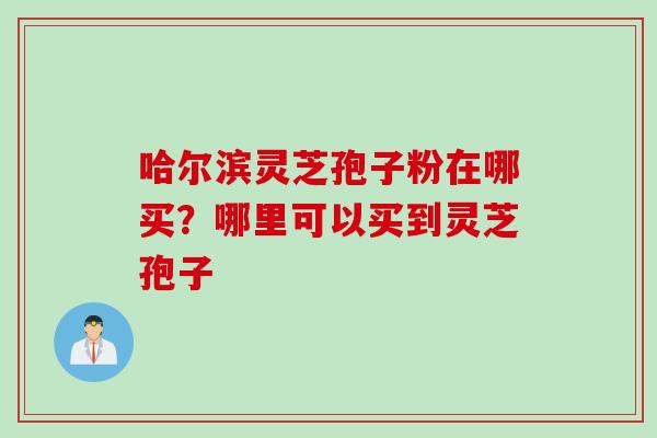 哈尔滨灵芝孢子粉在哪买？哪里可以买到灵芝孢子