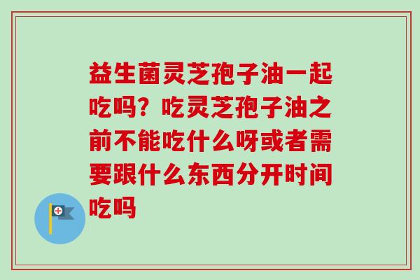 益生菌灵芝孢子油一起吃吗？吃灵芝孢子油之前不能吃什么呀或者需要跟什么东西分开时间吃吗