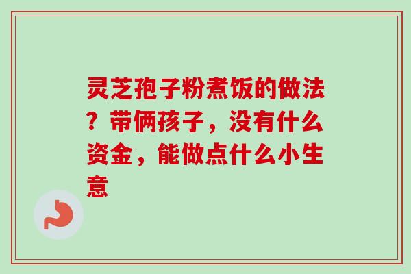 灵芝孢子粉煮饭的做法？带俩孩子，没有什么资金，能做点什么小生意
