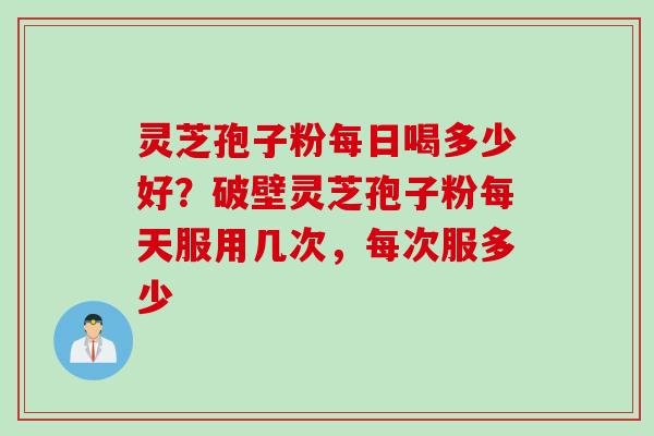 灵芝孢子粉每日喝多少好？破壁灵芝孢子粉每天服用几次，每次服多少