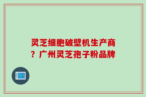 灵芝细胞破壁机生产商？广州灵芝孢子粉品牌