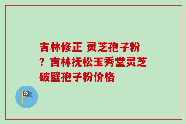 吉林修正 灵芝孢子粉？吉林抚松玉秀堂灵芝破壁孢子粉价格